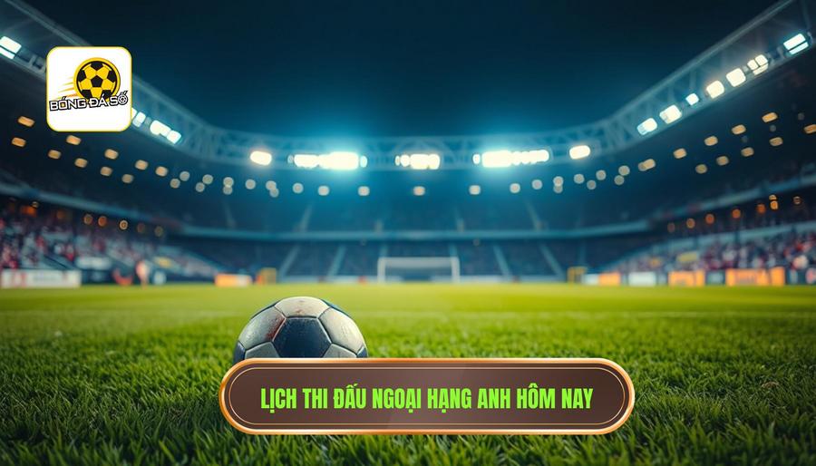 Lịch thi đấu Ngoại hạng Anh hôm nay