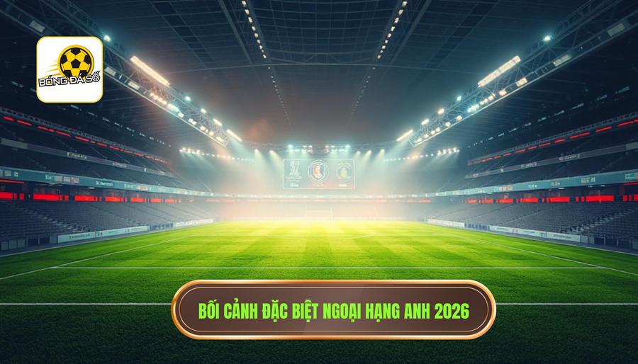 Bối cảnh đặc biệt Ngoại hạng Anh 2026