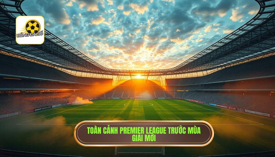 Toàn cảnh Premier League trước mùa giải mới